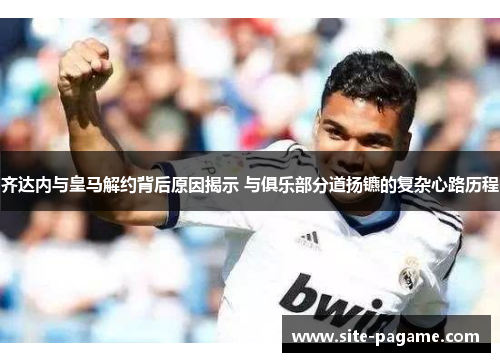 齐达内与皇马解约背后原因揭示 与俱乐部分道扬镳的复杂心路历程 齐达内与皇马解约背后原因揭示 与俱乐部分道扬镳的复杂心路历程