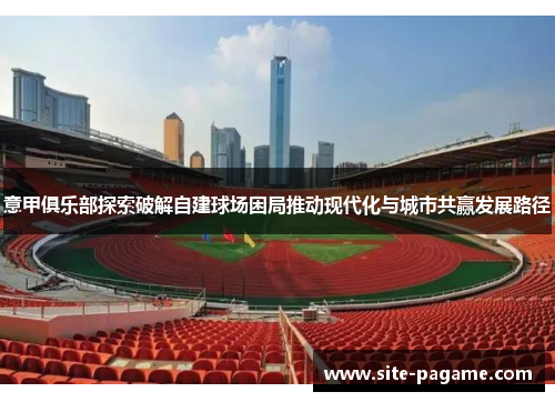意甲俱乐部探索破解自建球场困局推动现代化与城市共赢发展路径