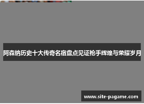 阿森纳历史十大传奇名宿盘点见证枪手辉煌与荣耀岁月 阿森纳历史十大传奇名宿盘点见证枪手辉煌与荣耀岁月