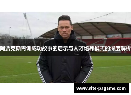 阿贾克斯青训成功故事的启示与人才培养模式的深度解析 阿贾克斯青训成功故事的启示与人才培养模式的深度解析