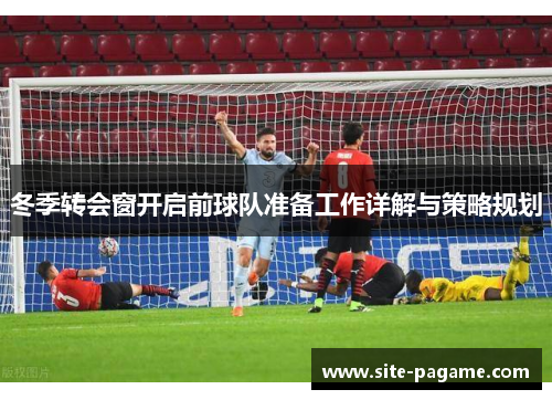 冬季转会窗开启前球队准备工作详解与策略规划 冬季转会窗开启前球队准备工作详解与策略规划
