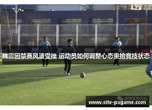 魏震因禁赛风波受挫 运动员如何调整心态重拾竞技状态 魏震因禁赛风波受挫 运动员如何调整心态重拾竞技状态