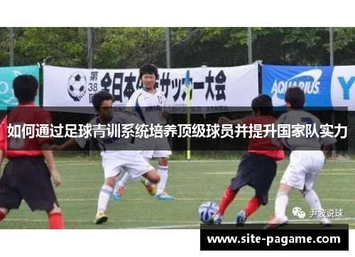 如何通过足球青训系统培养顶级球员并提升国家队实力 如何通过足球青训系统培养顶级球员并提升国家队实力
