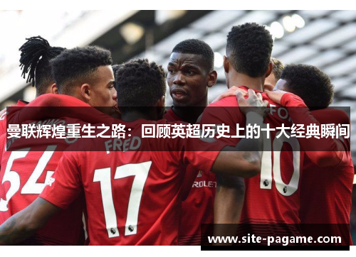 曼联辉煌重生之路:回顾英超历史上的十大经典瞬间 曼联辉煌重生之路:回顾英超历史上的十大经典瞬间