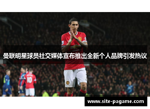 曼联明星球员社交媒体宣布推出全新个人品牌引发热议 曼联明星球员社交媒体宣布推出全新个人品牌引发热议