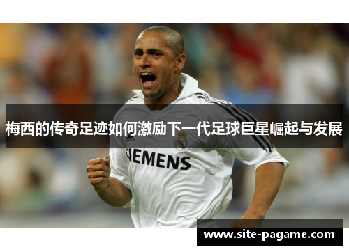 梅西的传奇足迹如何激励下一代足球巨星崛起与发展