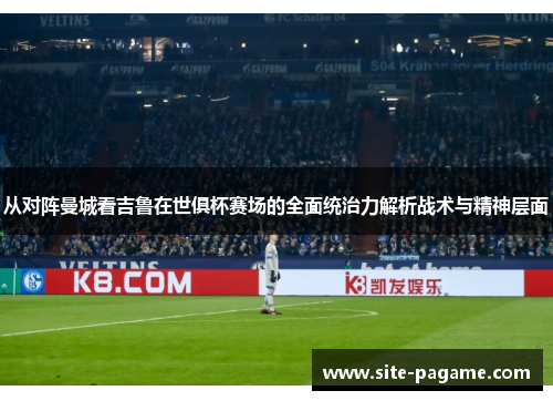 从对阵曼城看吉鲁在世俱杯赛场的全面统治力解析战术与精神层面