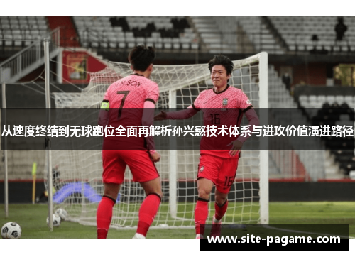 从速度终结到无球跑位全面再解析孙兴慜技术体系与进攻价值演进路径