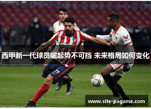 西甲新一代球员崛起势不可挡 未来格局如何变化 西甲新一代球员崛起势不可挡 未来格局如何变化