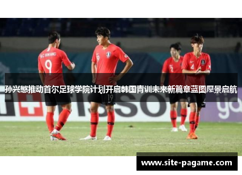 孙兴慜推动首尔足球学院计划开启韩国青训未来新篇章蓝图愿景启航