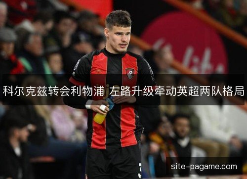 科尔克兹转会利物浦 左路升级牵动英超两队格局 科尔克兹转会利物浦 左路升级牵动英超两队格局